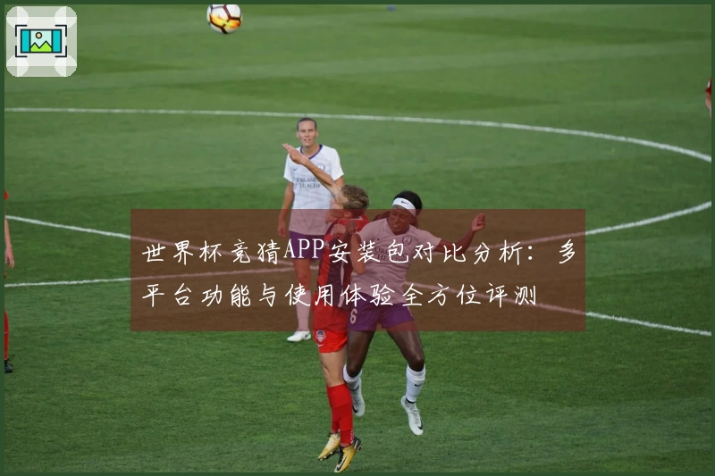 世界杯竞猜APP安装包对比分析:多平台功能与使用体验全方位评测